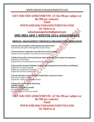 WWW.SMUSOLVEDASSIGNMENTS.COM
GET SOLVED ASSIGNMENTS AT Rs.150 per subject or
Rs.700 per semester
VISIT
WWW.SMUSOLVEDASSIGNMENTS.COM
Or Mail us at
solvemyassignments@gmail.com
SMU MBA SEM 1 WINTER 2014 ASSIGNMENTS
MB0038 –MANAGEMENT PROCESS & ORGANIZATION BEHAVIOUR
1 Discuss the principles of Management by Henri Fayol.
Describe the principles of Management by Henri Fayol
2 Discuss the pre-requisites of an Effective Control system.
Explain the pre-requisites of an effective control system
3 Define Personality. Discuss the factors that determine personality development.
Definition of Personality
Explain the factors that determine personality development
4 Discuss the concept of Attitude. Describe the components and functions of Attitude.
Explain the concept of Attitude
Explain the components of Attitude
Explain the functions of Attitude
5 Discuss the three stages of Stress. Explain the reasons for stress.
Describe the stages of Stress
Explain the reasons for developing stress.
6 Write short notes on the following :
a)TOWS matrix
b)Porter’s Five Forces model
Concept of TOWS matrix
Concept of Porter’s five forces model
GET SOLVED ASSIGNMENTS AT Rs.150 per subject or
Rs.700 per semester
VISIT
WWW.SMUSOLVEDASSIGNMENTS.COM
Or Mail us at
 