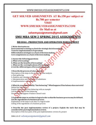 WWW.SMUSOLVEDASSIGNMENTS.COM
EMAIL US AT- solvemyassignments@gmail.com
GET SOLVED ASSIGNMENTS AT Rs.150 per subject or
Rs.700 per semester
VISIT
WWW.SMUSOLVEDASSIGNMENTS.COM
Or Mail us at
solvemyassignments@gmail.com
SMU MBA SEM 2 SPRING 2015 ASSIGNMENTS
MB 0044 - PRODUCTION AND OPERATION MANAGEMENT
1 Write shortnoteson:
Environmental scanningasabasisforstrategicdecisionmaking
Toolsforimplementationofoperations
Differentiationstrategiesasabasisofdecisionmaking
Corecompetenciesasa basisofdecisionmaking
2 Answerthe followingquestions:
a. What isforecasting?
b. What arethe benefitsof forecasting?
c. What arethe costimplicationsofforecasting?
d. List the differenttypesofforecastingmethods
3 Describetheprocessofvalueanalysis.
Description of the steps in the process of value analysis
a. Data gathering
b. Analysis and valuation of functions
c. Idea generation and evaluation of substitutes
d. Implementation and regulation
4 What do youunderstandby“linebalancing”? Whathappensiflinebalancedoesnotexist?
Define line balancing
Explain the conceptof line balancing with an example
List the objectivesof line balancing
Describe what happens if balance doesn’t exist
5 Explainthesteps to set data in logical order so thatthe businessprocessmaybedefined.
List the ingredientsofa businessprocess.
Explanation of the steps to set data in a logical order
Listing of the ingredients of a business process
6 Describe the post implementation review of a project. Explain the tools that may be
consideredforpostimplementationreview.
Description of the four parts of the post implementation review of a project
 