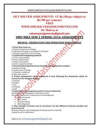 WWW.SMUSOLVEDASSIGNMENTS.COM
EMAIL US AT- solvemyassignments@gmail.com
GET SOLVED ASSIGNMENTS AT Rs.150 per subject or
Rs.700 per semester
VISIT
WWW.SMUSOLVEDASSIGNMENTS.COM
Or Mail us at
solvemyassignments@gmail.com
SMU MBA SEM 2 SPRING 2016 ASSIGNMENTS
MB 0044 - PRODUCTION AND OPERATION MANAGEMENT
1. Write Shortnotes on
a. Phases of Operations Strategy
b. Operations Strategy as a Competitive Weapon
c. Strategic Importance of Forecasting
2. ExplainfollowingRatingmethods
a. Factor rating method
b. Point rating method
c. Break-even analysis
d. Centre of gravity method
3. Describefollowingdimensionsofqualitywithappropriateexamples.
a. Quality of design
b. Conformance to design
c. Utilisation conditions
d. After sales service
4. Project management can be considered to have following five dimensions which are
necessaryto be managed. Explain.
a. Features
b. Quality
c. Cost
d. Schedule
e. Staff
5. Explaintherisk managementand its variouscomponents
Definition of risk management and what it entails
Description of the four components of risk management
 [Risk assessment
 Risk control
 Risk prioritizing
 Risk mitigation]
6. Why redesign of layouts may be necessary? List the differences between product and
processlayout.
[Listing of reasons why redesigning of existing layoutis required]
Listing of any five differences
 
