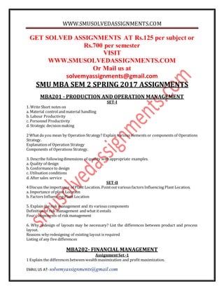WWW.SMUSOLVEDASSIGNMENTS.COM
EMAIL US AT- solvemyassignments@gmail.com
GET SOLVED ASSIGNMENTS AT Rs.125 per subject or
Rs.700 per semester
VISIT
WWW.SMUSOLVEDASSIGNMENTS.COM
Or Mail us at
solvemyassignments@gmail.com
SMU MBA SEM 2 SPRING 2017 ASSIGNMENTS
MBA201 - PRODUCTION AND OPERATION MANAGEMENT
SET-I
1. Write Short notes on
a. Material control and material handling
b. Labour Productivity
c. Personnel Productivity
d. Strategic decision making
2 What do you mean by Operation Strategy? Explain various elements or components of Operations
Strategy.
Explanation of Operation Strategy
Components of Operations Strategy.
3. Describe followingdimensions of quality withappropriate examples.
a. Quality of design
b. Conformance to design
c. Utilisation conditions
d. After sales service
SET-II
4 Discuss the importance of Plant Location. Pointout various factors Influencing Plant Location.
a. Importance of plant Location
b. Factors Influencing Plant Location
5. Explain the risk management and its various components
Definition of risk management and what it entails
Four components of risk management
6. Why redesign of layouts may be necessary? List the differences between product and process
layout.
Reasons why redesigning of existing layout is required
Listing of any five differences
MBA202- FINANCIAL MANAGEMENT
Assignment Set -1
1 Explain the differences between wealth maximization and profit maximization.
 