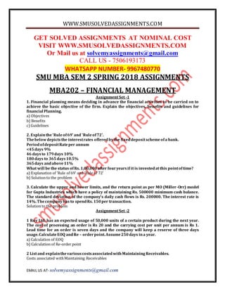 WWW.SMUSOLVEDASSIGNMENTS.COM
EMAIL US AT- solvemyassignments@gmail.com
GET SOLVED ASSIGNMENTS AT NOMINAL COST
VISIT WWW.SMUSOLVEDASSIGNMENTS.COM
Or Mail us at solvemyassignments@gmail.com
CALL US - 7506193173
WHATSAPP NUMBER- 9967480770
SMU MBA SEM 2 SPRING 2018 ASSIGNMENTS
MBA202 – FINANCIAL MANAGEMENT
Assignment Set -1
1. Financial planning means deciding in advance the financial activities to be carried on to
achieve the basic objective of the firm. Explain the objectives, benefits and guidelines for
financial Planning.
a) Objectives
b) Benefits
c)Guidelines
2. Explainthe‘Ruleof69’ and ‘Ruleof72’.
Thebelowdepictsthe interestrates offeredbythe fixeddepositschemeofa bank.
PeriodofdepositRateper annum
<45days 9%
46 daysto 179days 10%
180days to 365days10.5%
365days andabove11%
What will be the status ofRs. 1,00,000after fouryearsif it is investedat this pointoftime?
a) Explanation of ‘Rule of 69’ and ‘Rule of 72’
b) Solution to the problem
3. Calculate the upper and lower limits, and the return point as per MO (Miller-Orr) model
for Gupta Industries which have a policy of maintaining Rs. 500000 minimum cash balance.
The standard deviation of the company’s daily cash flows is Rs. 200000. The interest rate is
14%.Thecompanyhas to spendRs. 150per transaction.
Solution to the problem
Assignment Set -2
1 Roy Ltd. has an expected usage of 50,000 units of a certain product during the next year.
The cost of processing an order is Rs 20 and the carrying cost per unit per annum is Rs 1.
Lead time for an order is seven days and the company will keep a reserve of three days
usage.CalculateEOQ andRe – orderpoint.Assume250days ina year.
a) Calculation of EOQ
b) Calculation of Re-order point
2 List and explainthevariouscostsassociatedwithMaintainingReceivables.
Costs associated withMaintaining Receivables
 