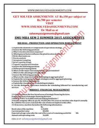 WWW.SMUSOLVEDASSIGNMENTS.COM
EMAIL US AT- solvemyassignments@gmail.com
GET SOLVED ASSIGNMENTS AT Rs.150 per subject or
Rs.700 per semester
VISIT
WWW.SMUSOLVEDASSIGNMENTS.COM
Or Mail us at
solvemyassignments@gmail.com
SMU MBA SEM 2 SUMMER 2015 ASSIGNMENTS
MB 0044 - PRODUCTION AND OPERATION MANAGEMENT
1. Explaintheelements orcomponentsofoperationsstrategy.
2 Answerthe followingquestions:
a. What islocationdecisionsequence?
b. Which general factorsinfluencetheplantlocationdecision?
3 Write shortnoteson:
4 Answerthe followingquestions:
a. Defineprojectmanagement.
b. What arethe majorcharacteristicsofa projectmindset?
c. What arethe advantagesofGantt chart?
5 Answerthe followingquestions:
a. What arethe stepsinvolvedindevelopinganaggregateplan?
b. Explainthevarioustypesof purestrategiesusedin aggregateplanning.
6 Answerthe followingquestions:
a. Explainthe classificationofschedulingstrategies.
b. List the distinctive differences between the scheduling followed for manufacturing and
services
MB0045- FINANCIAL MANAGEMENT
1 Criticallyanalyzethefourbroadareasofstrategicfinancingdecision.
Fourbroadareas ofstrategic financingdecision
2 What is FVIFA? Is it differentfromSinkingfundfactor?
A finance company offers to pay Rs. 44,650 after five years to investors who deposit annually
Rs. 6,000for fiveyears.Calculatethe rate ofinterest implicitin this offer.
3 A firmownsa machinefurnishesthefollowinginformation:
Rs.
Bookvalueofthe machine 1,10,000
Currentmarket value 80,000
Expectedsalvagevalueafterthe end offiveyearsof remaininguseful life NIL
Annual cashoperatingcosts 36,000
 