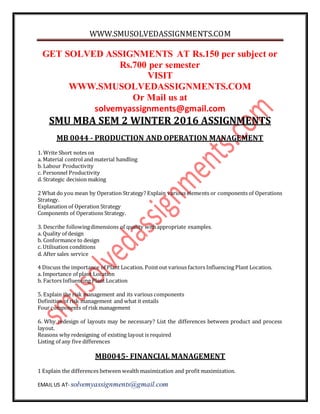 WWW.SMUSOLVEDASSIGNMENTS.COM
EMAIL US AT- solvemyassignments@gmail.com
GET SOLVED ASSIGNMENTS AT Rs.150 per subject or
Rs.700 per semester
VISIT
WWW.SMUSOLVEDASSIGNMENTS.COM
Or Mail us at
solvemyassignments@gmail.com
SMU MBA SEM 2 WINTER 2016 ASSIGNMENTS
MB 0044 - PRODUCTION AND OPERATION MANAGEMENT
1. Write Short notes on
a. Material control and material handling
b. Labour Productivity
c. Personnel Productivity
d. Strategic decision making
2 What do you mean by Operation Strategy? Explain various elements or components of Operations
Strategy.
Explanation of Operation Strategy
Components of Operations Strategy.
3. Describe followingdimensions of quality withappropriate examples.
a. Quality of design
b. Conformance to design
c. Utilisation conditions
d. After sales service
4 Discuss the importance of Plant Location. Pointout various factors Influencing Plant Location.
a. Importance of plant Location
b. Factors Influencing Plant Location
5. Explain the risk management and its various components
Definition of risk management and what it entails
Four components of risk management
6. Why redesign of layouts may be necessary? List the differences between product and process
layout.
Reasons why redesigning of existing layout is required
Listing of any five differences
MB0045- FINANCIAL MANAGEMENT
1 Explain the differences between wealth maximization and profit maximization.
 