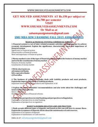 WWW.SMUSOLVEDASSIGNMENTS.COM
EMAIL US AT- solvemyassignments@gmail.com
GET SOLVED ASSIGNMENTS AT Rs.150 per subject or
Rs.700 per semester
VISIT
WWW.SMUSOLVEDASSIGNMENTS.COM
Or Mail us at
solvemyassignments@gmail.com
SMU MBA SEM 3 BANKING FALL 2015 ASSIGNMENTS
MA0036 & FINANCIAL SYSTEM & COMMERCIAL BANKING
1 Financial system is a set of inter-related economic activities working together to achieve
economic development. Explain the significance, characteristics, need and importance of
financial system.
Significance of financial system
Characteristics of financial system
Need and importance of financial system
2 Money market is one of the type of financial market. Explain the features of money market
and writethe constituentsof moneymarket.
Features of money market
Constituents of money market
3 Write shortnoteson:
a)Commercial Banks
b)Co-operativeBanks
c) Post office
4 The business of commercial banks deals with Liability products and asset products.
Explaintheimportantfeaturesof liabilityproducts.
Important features of liability products and explanation of all
5 Explain the Chore committee recommendations and also write about the challenges and
issuesoffinancial reforms.
Chore committee
Challenges and issues of financial reforms
6 Explaintheperspectivesinretail bankingand perspectivesinRegulation.
Explanation of perspectives in retail banking
Explanation of perspectives in regulation
MA0037 & BANKING RELATED LAWS AND PRACTICES
1 Bank accepts different types of deposits and based on this you will have to answer these.
Explaintheacceptanceof deposits.Writeabout the maintenanceofcashreserves.
Explanation of acceptance of deposits
Explanation of maintenance of cash reserves.
 