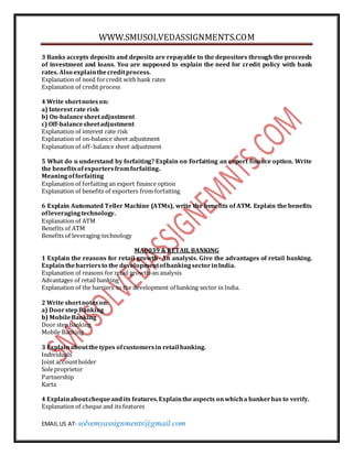 WWW.SMUSOLVEDASSIGNMENTS.COM
EMAIL US AT- solvemyassignments@gmail.com
3 Banks accepts deposits and deposits are repayable to the depositors through the proceeds
of investment and loans. You are supposed to explain the need for credit policy with bank
rates. Also explainthecreditprocess.
Explanation of need forcredit with bank rates
Explanation of credit process
4 Write shortnoteson:
a) Interest rate risk
b) On-balancesheetadjustment
c) Off-balancesheetadjustment
Explanation of interest rate risk
Explanation of on-balance sheet adjustment
Explanation of off-balance sheet adjustment
5 What do u understand by forfaiting? Explain on Forfaiting an export finance option. Write
the benefitsofexportersfromforfaiting.
Meaningofforfaiting
Explanation of forfaiting an export finance option
Explanation of benefits of exporters from forfaiting
6 Explain Automated Teller Machine (ATMs), write the benefits of ATM. Explain the benefits
ofleveragingtechnology.
Explanation of ATM
Benefits of ATM
Benefits of leveraging technology
MA0039 & RETAIL BANKING
1 Explain the reasons for retail growth- An analysis. Give the advantages of retail banking.
Explainthebarriersto the developmentofbankingsectorinIndia.
Explanation of reasons for retail growth-an analysis
Advantages of retail banking
Explanation of the barriers to the development of banking sector in India.
2 Write shortnoteson:
a) DoorstepBanking
b) MobileBanking
Door step banking
Mobile Banking
3 Explainaboutthetypes ofcustomersin retail banking.
Individuals
Joint accountholder
Sole proprietor
Partnership
Karta
4 Explainaboutchequeandits features.Explaintheaspects onwhicha bankerhas to verify.
Explanation of cheque and its features
 