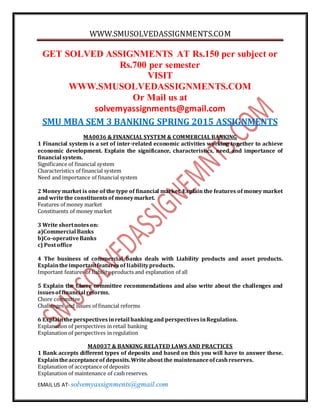 WWW.SMUSOLVEDASSIGNMENTS.COM
EMAIL US AT- solvemyassignments@gmail.com
GET SOLVED ASSIGNMENTS AT Rs.150 per subject or
Rs.700 per semester
VISIT
WWW.SMUSOLVEDASSIGNMENTS.COM
Or Mail us at
solvemyassignments@gmail.com
SMU MBA SEM 3 BANKING SPRING 2015 ASSIGNMENTS
MA0036 & FINANCIAL SYSTEM & COMMERCIAL BANKING
1 Financial system is a set of inter-related economic activities working together to achieve
economic development. Explain the significance, characteristics, need and importance of
financial system.
Significance of financial system
Characteristics of financial system
Need and importance of financial system
2 Money market is one of the type of financial market. Explain the features of money market
and writethe constituentsof moneymarket.
Features of money market
Constituents of money market
3 Write shortnoteson:
a)Commercial Banks
b)Co-operativeBanks
c) Post office
4 The business of commercial banks deals with Liability products and asset products.
Explaintheimportantfeaturesof liabilityproducts.
Important features of liability products and explanation of all
5 Explain the Chore committee recommendations and also write about the challenges and
issuesoffinancial reforms.
Chore committee
Challenges and issues of financial reforms
6 Explaintheperspectivesinretail bankingand perspectivesinRegulation.
Explanation of perspectives in retail banking
Explanation of perspectives in regulation
MA0037 & BANKING RELATED LAWS AND PRACTICES
1 Bank accepts different types of deposits and based on this you will have to answer these.
Explaintheacceptanceof deposits.Writeabout the maintenanceofcashreserves.
Explanation of acceptance of deposits
Explanation of maintenance of cash reserves.
 