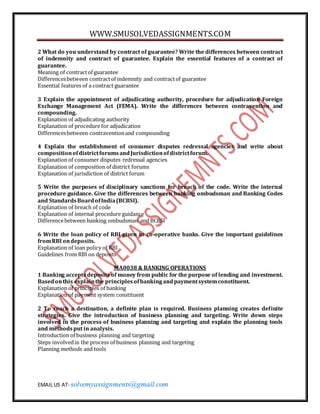 WWW.SMUSOLVEDASSIGNMENTS.COM
EMAIL US AT- solvemyassignments@gmail.com
2 What do you understand by contract of guarantee? Write the differences between contract
of indemnity and contract of guarantee. Explain the essential features of a contract of
guarantee.
Meaning of contractof guarantee
Differencesbetween contractof indemnity and contractof guarantee
Essential features of a contract guarantee
3 Explain the appointment of adjudicating authority, procedure for adjudication Foreign
Exchange Management Act (FEMA). Write the differences between contravention and
compounding.
Explanation of adjudicating authority
Explanation of procedure for adjudication
Differencesbetween contraventionand compounding
4 Explain the establishment of consumer disputes redressal agencies and write about
compositionofdistrictforumsandJurisdictionofdistrictforum.
Explanation of consumer disputes redressal agencies
Explanation of composition of district forums
Explanation of jurisdiction of district forum
5 Write the purposes of disciplinary sanctions for breach of the code. Write the internal
procedure guidance. Give the differences between banking ombudsman and Banking Codes
and StandardsBoardofIndia(BCBSI).
Explanation of breach of code
Explanation of internal procedure guidance
Differencebetween banking ombudsman and BCBSI
6 Write the loan policy of RBI given to co-operative banks. Give the important guidelines
fromRBI ondeposits.
Explanation of loan policy of RBI
Guidelines from RBI on deposits
MA0038 & BANKING OPERATIONS
1 Banking accepts deposits of money from public for the purpose of lending and investment.
Basedonthis explainthe principlesofbankingandpaymentsystemconstituent.
Explanation of principles of banking
Explanation of payment system constituent
2 To reach a destination, a definite plan is required. Business planning creates definite
strategies. Give the introduction of business planning and targeting. Write down steps
involved in the process of business planning and targeting and explain the planning tools
and methodsput in analysis.
Introduction of business planning and targeting
Steps involvedin the process of business planning and targeting
Planning methods and tools
 