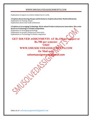 WWW.SMUSOLVEDASSIGNMENTS.COM
EMAIL US AT- solvemyassignments@gmail.com
Explanation of aspects on whicha banker has to verify
5 Explainaboutclearingchequeanditsfeatures.ExplainaboutInter BankSettlements.
Explanation of clearing cheque
Explanation about Inter bank settlements
6 Explainon Leveraging Technology. Write about Product and process innovation. Also write
downonTechnologyVsGlobal competition.
Explanation on leveraging technology
Explanation on product and process innovation
Explanation on Technology Vs Global competition
GET SOLVED ASSIGNMENTS AT Rs.150 per subject or
Rs.700 per semester
VISIT
WWW.SMUSOLVEDASSIGNMENTS.COM
Or Mail us at
solvemyassignments@gmail.com
 