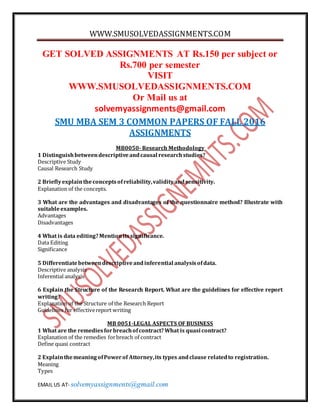 WWW.SMUSOLVEDASSIGNMENTS.COM
EMAIL US AT- solvemyassignments@gmail.com
GET SOLVED ASSIGNMENTS AT Rs.150 per subject or
Rs.700 per semester
VISIT
WWW.SMUSOLVEDASSIGNMENTS.COM
Or Mail us at
solvemyassignments@gmail.com
SMU MBA SEM 3 COMMON PAPERS OF FALL 2016
ASSIGNMENTS
MB0050- Research Methodology
1 Distinguishbetweendescriptiveandcausal researchstudies?
Descriptive Study
Causal Research Study
2 Brieflyexplaintheconceptsofreliability,validityandsensitivity.
Explanation of the concepts.
3 What are the advantages and disadvantages of the questionnaire method? Illustrate with
suitableexamples.
Advantages
Disadvantages
4 What is data editing?Mentionitssignificance.
Data Editing
Significance
5 Differentiatebetweendescriptiveandinferential analysisofdata.
Descriptive analysis
Inferential analysis
6 Explain the Structure of the Research Report. What are the guidelines for effective report
writing?
Explanation of the Structure of the Research Report
Guidelines for effectivereport writing
MB 0051-LEGAL ASPECTS OF BUSINESS
1 What are the remediesforbreachofcontract?What is quasi contract?
Explanation of the remedies forbreach of contract
Define quasi contract
2 ExplainthemeaningofPowerof Attorney,its types andclause relatedto registration.
Meaning
Types
 