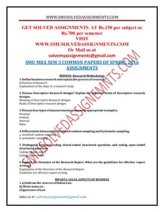 WWW.SMUSOLVEDASSIGNMENTS.COM
EMAIL US AT- solvemyassignments@gmail.com
GET SOLVED ASSIGNMENTS AT Rs.150 per subject or
Rs.700 per semester
VISIT
WWW.SMUSOLVEDASSIGNMENTS.COM
Or Mail us at
solvemyassignments@gmail.com
SMU MBA SEM 3 COMMON PAPERS OF SPRING 2016
ASSIGNMENTS
MB0050- Research Methodology
1 Definebusinessresearchandexplaintheprocessofresearch?
Definition of Research
Explanation of the steps in a research study
2 Discuss Descriptive Research designs? Explain the different kinds of descriptive research
designs.
Meaning of DescriptiveResearch designs
Kinds of Descriptiveresearch designs
3 Discussfourtypesofmeasurementsscaleswithappropriateexamples.
Nominal
Ordinal
Interval
Ratio
4 DifferentiatebetweentheStratified randomsamplingandSystematicsampling.
a. stratified random sampling
b. systematic sampling
5 Distinguish between coding closed-ended structured questions and coding open-ended
structuredquestions
Coding Closed-ended
Coding Open-ended
6 Explain the Structure of the Research Report. What are the guidelines for effective report
writing?
Explanation of the Structure of the Research Report
Guidelines for effectivereport writing
MB 0051-LEGAL ASPECTS OF BUSINESS
1 a) Indicatethe sourcesofIndianLaw.
b) Write noteson :
i) IgnoranceofLaw
 