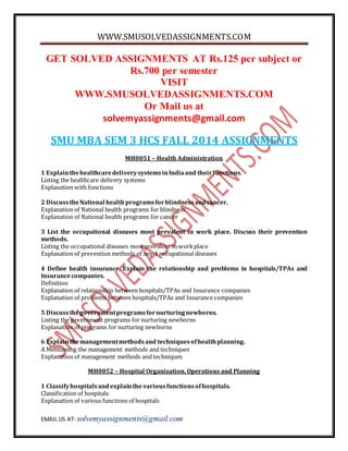WWW.SMUSOLVEDASSIGNMENTS.COM 
GET SOLVED ASSIGNMENTS AT Rs.125 per subject or 
Rs.700 per semester 
VISIT 
WWW.SMUSOLVEDASSIGNMENTS.COM 
Or Mail us at 
solvemyassignments@gmail.com 
SMU MBA SEM 3 HCS FALL 2014 ASSIGNMENTS 
MH0051 – Health Administration 
1 Explain the healthcare delivery systems in India and their functions. 
Listing the healthcare delivery systems 
Explanation with functions 
2 Discuss the National health programs for blindness and cancer. 
Explanation of National health programs for blindness 
Explanation of National health programs for cancer 
3 List the occupational diseases most prevalent in work place. Discuss their prevention 
methods. 
Listing the occupational diseases most prevalent in work place 
Explanation of prevention methods of any 4 occupational diseases 
4 Define health insurance. Explain the relationship and problems in hospitals/TPAs and 
Insurance companies. 
Definition 
Explanation of relationship between hospitals/TPAs and Insurance companies 
Explanation of problems between hospitals/TPAs and Insurance companies 
5 Discuss the government programs for nurturing newborns. 
Listing the government programs for nurturing newborns 
Explanation of programs for nurturing newborns 
6 Explain the management methods and techniques of health planning. 
A Mentioning the management methods and techniques 
Explanation of management methods and techniques 
MH0052 – Hospital Organization, Operations and Planning 
1 Classify hospitals and explain the various functions of hospitals. 
Classification of hospitals 
Explanation of various functions of hospitals 
EMAIL US AT- solvemyassignments@gmail.com 
 