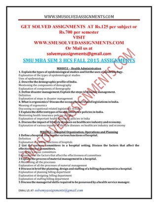 WWW.SMUSOLVEDASSIGNMENTS.COM
EMAIL US AT- solvemyassignments@gmail.com
GET SOLVED ASSIGNMENTS AT Rs.125 per subject or
Rs.700 per semester
VISIT
WWW.SMUSOLVEDASSIGNMENTS.COM
Or Mail us at
solvemyassignments@gmail.com
SMU MBA SEM 3 HCS FALL 2015 ASSIGNMENTS
MH0051 – Health Administration
1. Explainthetypes of epidemiological studiesandlisttheusesof epidemiology.
Explanation of the types of epidemiological studies
Uses of epidemiology
2. DescribethedemographicprofileofIndia.
Mentioning the components of demography
Explanation of components of demography
3. Definedisastermanagement.Explainthesteps in disastermanagement.
Definition
Explanation of steps in disaster management
4. What isergonomics?Discusstheoccupational relatedlegislationsinIndia.
Meaning of ergonomics
Discussing occupational related legislations in India
5 Explainthedifferenttypesof healthinsurancepoliciesinIndia.
Mentioning health insurance policies in India
Explanation of important health insurance policies in India
6. Discusstheimpact of lifestylediseasesonhealthcareindustryandeconomy.
Explanation of various impacts of lifestyle diseases on healthcare industry and economy
MH0052 – Hospital Organization, Operations and Planning
1 Defineahospital.Discussthevariousfunctionsofhospital.
Definition
Explanation of various functions of hospitals
2 List the various committees in a hospital setting. Discuss the factors that affect the
effectivenessofcommittees.
Listing the various committees
Explanation of the factors that affectthe effectivenessof committees
3 Explaintheprocessofmaterial managementin a hospital.
A Mentioning all the processes
Explanation of all the processes of material management
4 Discussinbriefthe planning,designandstaffingofa billingdepartmentina hospital.
Explanation of planning billing department
Explanation of designing billing department
Explanation of staffing billing department
5 Discussthemanagerial skillsrequiredto bepossessedbyahealth servicemanager.
 