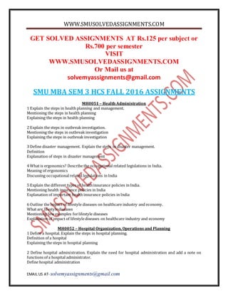 WWW.SMUSOLVEDASSIGNMENTS.COM
EMAIL US AT- solvemyassignments@gmail.com
GET SOLVED ASSIGNMENTS AT Rs.125 per subject or
Rs.700 per semester
VISIT
WWW.SMUSOLVEDASSIGNMENTS.COM
Or Mail us at
solvemyassignments@gmail.com
SMU MBA SEM 3 HCS FALL 2016 ASSIGNMENTS
MH0051 – Health Administration
1 Explain the steps in health planning and management.
Mentioning the steps in health planning
Explaining the steps in health planning
2 Explain the steps in outbreak investigation.
Mentioning the steps in outbreak investigation
Explaining the steps in outbreak investigation
3 Define disaster management. Explain the steps in disaster management.
Definition
Explanation of steps in disaster management
4 What is ergonomics? Describe the occupational related legislations in India.
Meaning of ergonomics
Discussing occupational related legislations in India
5 Explain the different types of health insurance policies in India.
Mentioning health insurance policies in India
Explanation of important health insurance policies in India
6 Outline the impact of lifestyle diseases on healthcare industry and economy.
What are lifestylediseases
Mentioning few examples forlifestyle diseases
Explanation of impact of lifestylediseases on healthcare industry and economy
MH0052 – Hospital Organization, Operations and Planning
1 Define a hospital. Explain the steps in hospital planning.
Definition of a hospital
Explaining the steps in hospital planning
2 Define hospital administration. Explain the need for hospital administration and add a note on
functions of a hospital administrator.
Define hospital administration
 
