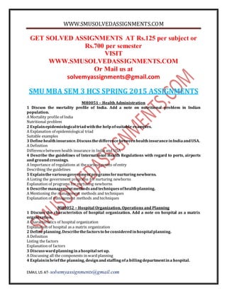 WWW.SMUSOLVEDASSIGNMENTS.COM
EMAIL US AT- solvemyassignments@gmail.com
GET SOLVED ASSIGNMENTS AT Rs.125 per subject or
Rs.700 per semester
VISIT
WWW.SMUSOLVEDASSIGNMENTS.COM
Or Mail us at
solvemyassignments@gmail.com
SMU MBA SEM 3 HCS SPRING 2015 ASSIGNMENTS
MH0051 – Health Administration
1 Discuss the mortality profile of India. Add a note on nutritional problem in Indian
population.
A Mortality profile of India
Nutritional problem
2 Explainepidemiologicaltriadwiththe helpofsuitable examples.
A Explanation of epidemiological triad
Suitable examples
3 Definehealthinsurance.DiscussthedifferencebetweenhealthinsuranceinIndiaandUSA.
A Definition
Differencebetween health insurance in India and USA
4 Describe the guidelines of International Health Regulations with regard to ports, airports
and groundcrossings.
A Importance of regulations at the various points of entry
Describing the guidelines
5 Explainthevariousgovernmentprogramsfornurturingnewborns.
A Listing the government programs fornurturing newborns
Explanation of programs for nurturing newborns
6 Describemanagementmethodsandtechniquesofhealthplanning.
A Mentioning the management methods and techniques
Explanation of management methods and techniques
MH0052 – Hospital Organization, Operations and Planning
1 Discuss the characteristics of hospital organization. Add a note on hospital as a matrix
organization.
A Characteristics of hospital organization
Explanation of hospital as a matrix organization
2 Defineplanning.Describethefactorsto beconsideredinhospital planning.
A Definition
Listing the factors
Explanation of factors
3 Discusswardplanninginahospital set up.
A Discussing all the components in ward planning
4 Explaininbriefthe planning,designandstaffingofa billingdepartmentina hospital.
 