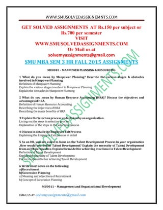WWW.SMUSOLVEDASSIGNEMNTS.COM
EMAIL US AT- solvemyassignments@gmail.com
GET SOLVED ASSIGNMENTS AT Rs.150 per subject or
Rs.700 per semester
VISIT
WWW.SMUSOLVEDASSIGNMENTS.COM
Or Mail us at
solvemyassignments@gmail.com
SMU MBA SEM 3 HR FALL 2015 ASSIGNMENTS
MU0010 – MANPOWER PLANNING & RESOURCING
1 What do you mean by Manpower Planning? Describe the various stages & obstacles
involvedinManpowerPlanning.
Definition of Manpower Planning
Explain the various stages involved in Manpower Planning
Explain the obstacles in Manpower Planning
2 What do you mean by Human Resource Accounting (HRA)? Discuss the objectives and
advantagesofHRA.
Definition of Human Resource Accounting
Describing the objectives of HRA
Describing the major benefits of HRA
3 Explainthe Selectionprocessundertakenbyanorganization.
Listing out the steps in selection process
Explanation of the steps in the selection process
4 Discussindetailsthe EmployeeExitProcess
Explaining the Employee Exit process in detail
5 As an HR, you are asked to focus on the Talent Development Process in your organization
.How would you define Talent Development? Explain the necessity of Talent Development
froman HR perspective.Explainthemodel forachievingexcellenceinTalentDevelopment
Definition of Talent Development
Explain the necessity of Talent Development
Factors responsible for achieving Talent Development
6 Write shortnoteson the following:
a)Recruitment
b)SuccessionPlanning
a) Meaning and objectivesof Recruitment
b) Concept of Succession Planning
MU0011 – Management and Organizational Development
 