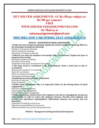 WWW.SMUSOLVEDASSIGNEMNTS.COM
EMAIL US AT- solvemyassignments@gmail.com
GET SOLVED ASSIGNMENTS AT Rs.150 per subject or
Rs.700 per semester
VISIT
WWW.SMUSOLVEDASSIGNMENTS.COM
Or Mail us at
solvemyassignments@gmail.com
SMU MBA SEM 3 HR SPRING 2015 ASSIGNMENTS
MU0010 – MANPOWER PLANNING & RESOURCING
1 Define the term ‘manpower planning’. Explain the need for manpower planning. What are
the advantagesofmanpowerplanning?
Definition of manpower planning
Need formanpower planning
Advantages of manpower planning
2 What do you mean by manpower forecasting? Why is it necessary? Explain the types of
manpowerforecasting.
Meaning of manpower planning
Necessity of forecasting
Explanation of the types of manpower forecasting
3 The latest trend in recruitment is the ‘E-Recruitment’. Write a brief note on this ‘E-
recruitment’
Meaning and example of e-recruitment
Kinds of e-recruitment
Online recruitment techniques
Advantages and disadvantages
4 Explainthenecessityand typesof induction.
Necessity of induction
Types of induction
5 Define talent engagement. Why is it important? What are the driving factors of talent
engagement?
Definition of talent engagement
Importance of talent engagement
Driving factorsof talent engagement
6 Many organisations closely observe the employee exits and are managing the exit process
professionally in order to reduce the employee turnover. Describe such employee exit
process and operational responsibilities. Differentiate between exit surveys and exit
interviews.
Explanation of employee exit process
Operational responsibilities in exit process
Differencebetween exit surveys and exit interviews
MU0011 – Management and Organizational Development
 