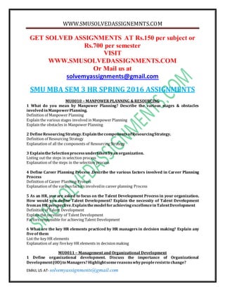 WWW.SMUSOLVEDASSIGNEMNTS.COM
EMAIL US AT- solvemyassignments@gmail.com
GET SOLVED ASSIGNMENTS AT Rs.150 per subject or
Rs.700 per semester
VISIT
WWW.SMUSOLVEDASSIGNMENTS.COM
Or Mail us at
solvemyassignments@gmail.com
SMU MBA SEM 3 HR SPRING 2016 ASSIGNMENTS
MU0010 – MANPOWER PLANNING & RESOURCING
1 What do you mean by Manpower Planning? Describe the various stages & obstacles
involvedinManpowerPlanning.
Definition of Manpower Planning
Explain the various stages involved in Manpower Planning
Explain the obstacles in Manpower Planning
2 DefineResourcingStrategy.ExplainthecomponentsofResourcingStrategy.
Definition of Resourcing Strategy
Explanation of all the components of Resourcing Strategy
3 ExplaintheSelectionprocessundertakenbyanorganization.
Listing out the steps in selection process
Explanation of the steps in the selection process
4 Define Career Planning Process .Describe the various factors involved in Career Planning
Process
Definition of Career Planning Process
Explanation of the various factors involvedin career planning Process
5 As an HR, you are asked to focus on the Talent Development Process in your organization.
How would you define Talent Development? Explain the necessity of Talent Development
froman HR perspective.Explainthemodel forachievingexcellenceinTalentDevelopment
Definition of Talent Development
Explain the necessity of Talent Development
Factors responsible for achieving Talent Development
6 What are the key HR elements practiced by HR managers in decision making? Explain any
fiveof them
List the key HR elements
Explanation of any fivekey HR elements in decision making
MU0011 – Management and Organizational Development
1 Define organizational development. Discuss the importance of Organizational
Development(OD)to Managers? Highlightsomereasonswhypeopleresistto change?
 