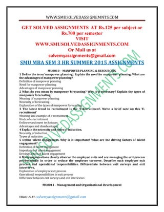 WWW.SMUSOLVEDASSIGNEMNTS.COM
EMAIL US AT- solvemyassignments@gmail.com
GET SOLVED ASSIGNMENTS AT Rs.125 per subject or
Rs.700 per semester
VISIT
WWW.SMUSOLVEDASSIGNMENTS.COM
Or Mail us at
solvemyassignments@gmail.com
SMU MBA SEM 3 HR SUMMER 2015 ASSIGNMENTS
MU0010 – MANPOWER PLANNING & RESOURCING
1 Define the term ‘manpower planning’. Explain the need for manpower planning. What are
the advantagesofmanpowerplanning?
Definition of manpower planning
Need formanpower planning
Advantages of manpower planning
2 What do you mean by manpower forecasting? Why is it necessary? Explain the types of
manpowerforecasting.
Meaning of manpower planning
Necessity of forecasting
Explanation of the types of manpower forecasting
3 The latest trend in recruitment is the ‘E-Recruitment’. Write a brief note on this ‘E-
recruitment’
Meaning and example of e-recruitment
Kinds of e-recruitment
Online recruitment techniques
Advantages and disadvantages
4 Explainthenecessityand typesof induction.
Necessity of induction
Types of induction
5 Define talent engagement. Why is it important? What are the driving factors of talent
engagement?
Definition of talent engagement
Importance of talent engagement
Driving factorsof talent engagement
6 Many organisations closely observe the employee exits and are managing the exit process
professionally in order to reduce the employee turnover. Describe such employee exit
process and operational responsibilities. Differentiate between exit surveys and exit
interviews.
Explanation of employee exit process
Operational responsibilities in exit process
Differencebetween exit surveys and exit interviews
MU0011 – Management and Organizational Development
 