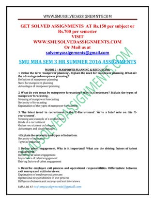 WWW.SMUSOLVEDASSIGNEMNTS.COM
EMAIL US AT- solvemyassignments@gmail.com
GET SOLVED ASSIGNMENTS AT Rs.150 per subject or
Rs.700 per semester
VISIT
WWW.SMUSOLVEDASSIGNMENTS.COM
Or Mail us at
solvemyassignments@gmail.com
SMU MBA SEM 3 HR SUMMER 2016 ASSIGNMENTS
MU0010 – MANPOWER PLANNING & RESOURCING
1 Define the term ‘manpower planning’. Explain the need for manpower planning. What are
the advantagesofmanpowerplanning?
Definition of manpower planning
Need formanpower planning
Advantages of manpower planning
2 What do you mean by manpower forecasting? Why is it necessary? Explain the types of
manpowerforecasting.
Meaning of manpower forecasting
Necessity of forecasting
Explanation of the types of manpower forecasting
3 The latest trend in recruitment is the ‘E-Recruitment’. Write a brief note on this ‘E-
recruitment’.
Meaning and example of e-recruitment
Kinds of e-recruitment
Online recruitment techniques
Advantages and disadvantages
4 Explainthe necessityandtypes ofinduction.
Necessity of induction
Types of induction
5 Define talent engagement. Why is it important? What are the driving factors of talent
engagement?
Definition of talent engagement
Importance of talent engagement
Driving factorsof talent engagement
6 Describe employee exit process and operational responsibilities. Differentiate between
exit surveysandexit interviews.
Explanation of employee exit process
Operational responsibilities in exit process
Differencebetween exit surveys and exit interviews
 