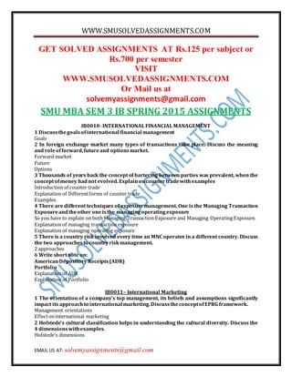 WWW.SMUSOLVEDASSIGNMENTS.COM
EMAIL US AT- solvemyassignments@gmail.com
GET SOLVED ASSIGNMENTS AT Rs.125 per subject or
Rs.700 per semester
VISIT
WWW.SMUSOLVEDASSIGNMENTS.COM
Or Mail us at
solvemyassignments@gmail.com
SMU MBA SEM 3 IB SPRING 2015 ASSIGNMENTS
IB0010- INTERNATIONAL FINANCIAL MANAGEMENT
1 Discussthegoalsofinternational financial management
Goals
2 In foreign exchange market many types of transactions take place. Discuss the meaning
and roleofforward,futureand optionsmarket.
Forward market
Future
Options
3 Thousands of years back the concept of bartering between parties was prevalent, when the
conceptofmoney hadnot evolved.Explainoncountertradewithexamples
Introduction of counter trade
Explanation of Differentforms of counter trade
Examples
4 There are different techniques of exposure management. One is the Managing Transaction
Exposureandtheother oneisthe managingoperatingexposure
So you have to explain on both Managing Transaction Exposure and Managing Operating Exposure.
Explanation of managing transaction exposure
Explanation of managing operating exposure
5 There is a country risk involved every time an MNC operates in a different country. Discuss
the two approachesto countryriskmanagement.
2 approaches
6 Write shortnote on:
AmericanDepository Receipts(ADR)
Portfolio
Explanation of ADR
Explanation of Portfolio
IB0011– International Marketing
1 The orientation of a company’s top management, its beliefs and assumptions significantly
impact its approach to international marketing.DiscusstheconceptofEPRG framework.
Management orientations
Effectoninternational marketing
2 Hofstede’s cultural classification helps in understanding the cultural diversity. Discuss the
4 dimensionswithexamples.
Hofstede’s dimensions
 