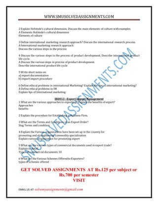 WWW.SMUSOLVEDASSIGNMENTS.COM
EMAIL US AT- solvemyassignments@gmail.com
2 Explain Hofstede’s cultural dimension. Discuss the main elements of culture withexamples
A Elements Hofstede’s cultural dimension
Elements of culture
3 Define international marketing research approach? Discuss the international research process.
A International marketing research approach
Discuss the various steps in the process
4 Discuss the various steps in the process of product development. Describe international product
life cycle.
A Discuss the various steps in process of product development.
Describe international product life cycle
5 Write short notes on:
a) export documentation
b) export import procedure
6 Define ethical problems in international Marketing? Explain the 4ps of international marketing?
A Define ethical problems in IM
Explain 4ps of International marketing
IB0013 –Export Import Management
1 What are the various approaches to exporting? Explain the benefits of export?
Approaches
benefits
2 Explain the procedure for Establishing a Business Firm.
3 What are the Terms and Conditions of an Export Order?
Stag Terms and condition
4 Explain the Various organizations have been set up in the country for
promoting and strengthening commodity specialization
Explain various organization for promoting export
5 What are the various types of commercial documents used in export trade?
Explain in detail.
Types of commercial documents 10
6 What are the Various Schemes Offeredto Exporters?
types of schemes offered
GET SOLVED ASSIGNMENTS AT Rs.125 per subject or
Rs.700 per semester
VISIT
 