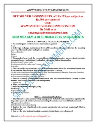 WWW.SMUSOLVEDASSIGNMENTS.COM
EMAIL US AT- solvemyassignments@gmail.com
GET SOLVED ASSIGNMENTS AT Rs.125 per subject or
Rs.700 per semester
VISIT
WWW.SMUSOLVEDASSIGNMENTS.COM
Or Mail us at
solvemyassignments@gmail.com
SMU MBA SEM 3 IB SUMMER 2015 ASSIGNMENTS
IB0010- INTERNATIONAL FINANCIAL MANAGEMENT
1 Discussthegoalsofinternational financial management
Goals
2 In foreign exchange market many types of transactions take place. Discuss the meaning
and roleofforward,futureand optionsmarket.
Forward market
Future
Options
3 Thousands of years back the concept of bartering between parties was prevalent, when the
conceptofmoney hadnot evolved.Explainoncountertradewithexamples
Introduction of counter trade
Explanation of Differentforms of counter trade
Examples
4 There are different techniques of exposure management. One is the Managing Transaction
Exposureandtheother oneisthe managingoperatingexposure
So you have to explain on both Managing Transaction Exposure and Managing Operating Exposure.
Explanation of managing transaction exposure
Explanation of managing operating exposure
5 There is a country risk involved every time an MNC operates in a different country. Discuss
the two approachesto countryriskmanagement.
2 approaches
6 Write shortnote on:
AmericanDepository Receipts(ADR)
Portfolio
Explanation of ADR
Explanation of Portfolio
IB0011– International Marketing
1 The orientation of a company’s top management, its beliefs and assumptions significantly
impact its approach to international marketing.DiscusstheconceptofEPRG framework.
Management orientations
Effectoninternational marketing
2 Explain the role of political environment scanning in international marketing? What is
political risk?
3 Howarethe international marketssegmentedonthe basisofdevelopment?
 