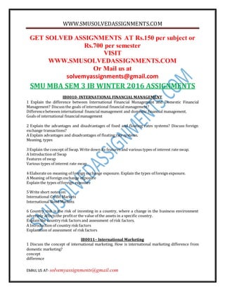 WWW.SMUSOLVEDASSIGNMENTS.COM
EMAIL US AT- solvemyassignments@gmail.com
GET SOLVED ASSIGNMENTS AT Rs.150 per subject or
Rs.700 per semester
VISIT
WWW.SMUSOLVEDASSIGNMENTS.COM
Or Mail us at
solvemyassignments@gmail.com
SMU MBA SEM 3 IB WINTER 2016 ASSIGNMENTS
IB0010- INTERNATIONAL FINANCIAL MANAGEMENT
1 Explain the difference between International Financial Management and Domestic Financial
Management? Discuss the goals of international financial management?
Differencebetween international financial management and domestic financial management.
Goals of international financial management
2 Explain the advantages and disadvantages of fixed and floating rates systems? Discuss foreign
exchange transactions?
A Explain advantages and disadvantages of floating rate systems.
Meaning, types
3 Explain the concept of Swap. Write down its features and various types of interest rate swap.
A Introduction of Swap
Features of swap
Various types of interest rate swap
4 Elaborate on meaning of foreign exchange exposure. Explain the types of foreign exposure.
A Meaning of foreign exchange exposure
Explain the types of foreign exposure
5 Write short notes on:
International Credit Markets
International Bond Markets
6 Country risk is the risk of investing in a country, where a change in the business environment
adversely affectsthe profitor the value of the assets in a specific country.
Explain the country risk factors and assessment of risk factors.
A Introduction of country risk factors
Explanation of assessment of risk factors
IB0011– International Marketing
1 Discuss the concept of international marketing. How is international marketing difference from
domestic marketing?
concept
difference
 
