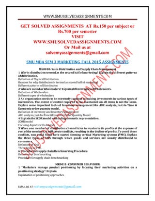 WWW.SMUSOLVEDASSIGNMENTS.COM
EMAIL US AT- solvemyassignments@gmail.com
GET SOLVED ASSIGNMENTS AT Rs.150 per subject or
Rs.700 per semester
VISIT
WWW.SMUSOLVEDASSIGNMENTS.COM
Or Mail us at
solvemyassignments@gmail.com
SMU MBA SEM 3 MARKETING FALL 2015 ASSIGNMENTS
MK0010- Sales Distribution and Supply Chain Management
1 Why is distribution termed as the second half of marketing? Explain the different patterns
ofdistribution.
Definition of PhysicalDistribution
Reasons for why distribution is termed as second half of marketing
Differentpatterns of Distribution
2 Who are calledasWholesalers?ExplaindifferenttypesofWholesalers.
Definition of Wholesalers
Differenttypes of wholesalers
3 An organization needs to be extremely cautious in making investments in various types of
inventories. The extent of control required to be maintained on all items is not the same.
Explain some important tools of Inventory management like ABC analysis, Just-In-Time &
Economicorderquantitymodel.
Definition of Inventory and Inventory Management
ABC analysis, Just-In-Time &Economic Order Quantity Model
4 ExplaintheSCORmodel with a diagrammaticrepresentation.
SCOR model
Focusing Aspects with diagram
5 When one member of distribution channel tries to maximize its profits at the expense of
rest of the members, it will create conflicts, resulting in the decline of profits. To avoid these
conflicts, now retail firms have started forming vertical Marketing systems (VMS). Explain
the three types of VMS through which goods and services are usually distributed to
customers.
Definition of VMS
Three types of VMS
6 DescribethesupplychainBenchmarkingProcedure.
Definition of Benchmarking
Procedure forsupply chain benchmarking
MK0011- CONSUMER BEHAVIOUR
1 “Marketers manage product positioning by focusing their marketing activities on a
positioningstrategy”.Explain
Explanation of positioning approaches
 