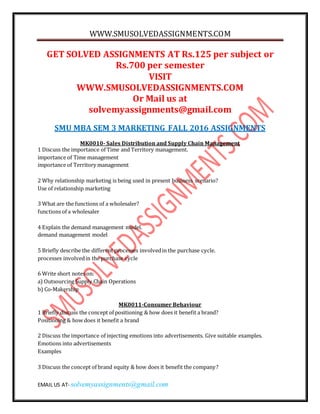 WWW.SMUSOLVEDASSIGNMENTS.COM
EMAIL US AT- solvemyassignments@gmail.com
GET SOLVED ASSIGNMENTS AT Rs.125 per subject or
Rs.700 per semester
VISIT
WWW.SMUSOLVEDASSIGNMENTS.COM
Or Mail us at
solvemyassignments@gmail.com
SMU MBA SEM 3 MARKETING FALL 2016 ASSIGNMENTS
MK0010- Sales Distribution and Supply Chain Management
1 Discuss the importance of Time and Territory management.
importance of Time management
importance of Territory management
2 Why relationship marketing is being used in present business scenario?
Use of relationship marketing
3 What are the functions of a wholesaler?
functions of a wholesaler
4 Explain the demand management model.
demand management model
5 Briefly describe the different processes involvedin the purchase cycle.
processes involvedin the purchase cycle
6 Write short notes on:
a) Outsourcing Supply Chain Operations
b) Co-Makership
MK0011-Consumer Behaviour
1 Briefly discuss the concept of positioning & how does it benefit a brand?
Positioning & how does it benefit a brand
2 Discuss the importance of injecting emotions into advertisements. Give suitable examples.
Emotions into advertisements
Examples
3 Discuss the concept of brand equity & how does it benefit the company?
 