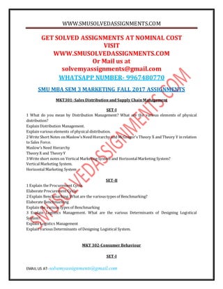 WWW.SMUSOLVEDASSIGNMENTS.COM
EMAIL US AT- solvemyassignments@gmail.com
GET SOLVED ASSIGNMENTS AT NOMINAL COST
VISIT
WWW.SMUSOLVEDASSIGNMENTS.COM
Or Mail us at
solvemyassignments@gmail.com
WHATSAPP NUMBER- 9967480770
SMU MBA SEM 3 MARKETING FALL 2017 ASSIGNMENTS
MKT301- Sales Distribution and Supply Chain Management
SET-I
1 What do you mean by Distribution Management? What are the various elements of physical
distribution?
Explain Distribution Management.
Explain various elements of physical distribution.
2 Write Short Notes on Maslow’s Need Hierarchy and McGregor's Theory X and Theory Y in relation
to Sales Force.
Maslow’s Need Hierarchy
Theory X and Theory Y
3 Write short notes on Vertical Marketing System and Horizontal Marketing System?
Vertical Marketing System.
Horizontal Marketing System
SET-II
1 Explain the Procurement Cycle.
Elaborate Procurement Cycle
2 Explain Benchmarking. What are the various types of Benchmarking?
Elaborate Benchmarking
Explain the various types of Benchmarking
3 Explain Logistics Management. What are the various Determinants of Designing Logistical
System?
Explain Logistics Management
Explain various Determinants of Designing Logistical System.
MKT 302-Consumer Behaviour
SET-I
 