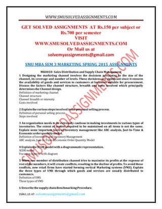 WWW.SMUSOLVEDASSIGNMENTS.COM
EMAIL US AT- solvemyassignments@gmail.com
GET SOLVED ASSIGNMENTS AT Rs.150 per subject or
Rs.700 per semester
VISIT
WWW.SMUSOLVEDASSIGNMENTS.COM
Or Mail us at
solvemyassignments@gmail.com
SMU MBA SEM 3 MARKETING SPRING 2015 ASSIGNMENTS
MK0010- Sales Distribution and Supply Chain Management
1 Designing the marketing channel involves the decisions pertaining to the size of the
channel, its coverage and number of levels. These decisions are significant since it ensures
the availability of goods and services to customers at locations suitable for procurement.
Discuss the factors like channel structure, breadth and costs involved which principally
determinesthe Channel design.
Definition of marketing channel
Channel structure
Channel breadth or intensity
Costs involved
2 Explainthevariousstepsinvolvedinthepersonal sellingprocess.
Definition of personal selling process
Steps involved
3 An organization needs to be extremely cautious in making investments in various types of
inventories. The extent of control required to be maintained on all items is not the same.
Explain some important tools of Inventory management like ABC analysis, Just-In-Time &
Economicorderquantitymodel.
Definition of Inventory and Inventory Management
ABC analysis, Just-In-Time &Economic Order Quantity Model
4 ExplaintheSCORmodel with a diagrammaticrepresentation.
SCOR model
Focusing Aspects with diagram
5 When one member of distribution channel tries to maximize its profits at the expense of
rest of the members, it will create conflicts, resulting in the decline of profits. To avoid these
conflicts, now retail firms have started forming vertical Marketing systems (VMS). Explain
the three types of VMS through which goods and services are usually distributed to
customers.
Definition of VMS
Three types of VMS
6 DescribethesupplychainBenchmarkingProcedure.
 
