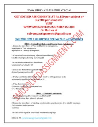 WWW.SMUSOLVEDASSIGNMENTS.COM
EMAIL US AT- solvemyassignments@gmail.com
GET SOLVED ASSIGNMENTS AT Rs.150 per subject or
Rs.700 per semester
VISIT
WWW.SMUSOLVEDASSIGNMENTS.COM
Or Mail us at
solvemyassignments@gmail.com
SMU MBA SEM 3 MARKETING SPRING 2016 ASSIGNMENTS
MK0010- Sales Distribution and Supply Chain Management
1 Discuss the importance of Time and Territory management.
importance of Time management
importance of Territory management
2 What are the benefits of using relationship marketing?
benefits of using relationship marketing 10
3 What are the functions of a wholesaler?
functions of a wholesaler 10
4 Explain the demand management model.
demand management model
5 Briefly describe the different processes involvedin the purchase cycle.
processes involvedin the purchase cycle10
6 Write short notes on:
a) Outsourcing Supply Chain Operations
b) Co-Makership
MK0011-Consumer Behaviour
1 What is positioning & how does it benefit a brand?
Positioning & how does it benefit a brand
2 Discuss the importance of injecting emotions into advertisements. Give suitable examples.
Emotions into advertisements
Examples
3 What is brand equity & how does it benefit the company?
 