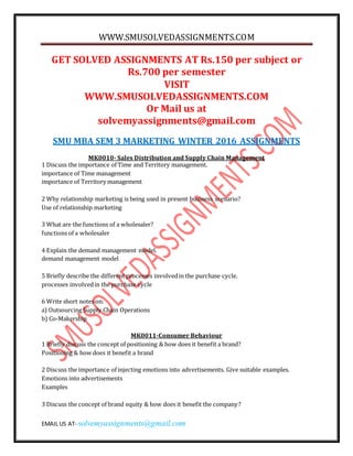 WWW.SMUSOLVEDASSIGNMENTS.COM
EMAIL US AT- solvemyassignments@gmail.com
GET SOLVED ASSIGNMENTS AT Rs.150 per subject or
Rs.700 per semester
VISIT
WWW.SMUSOLVEDASSIGNMENTS.COM
Or Mail us at
solvemyassignments@gmail.com
SMU MBA SEM 3 MARKETING WINTER 2016 ASSIGNMENTS
MK0010- Sales Distribution and Supply Chain Management
1 Discuss the importance of Time and Territory management.
importance of Time management
importance of Territory management
2 Why relationship marketing is being used in present business scenario?
Use of relationship marketing
3 What are the functions of a wholesaler?
functions of a wholesaler
4 Explain the demand management model.
demand management model
5 Briefly describe the different processes involvedin the purchase cycle.
processes involvedin the purchase cycle
6 Write short notes on:
a) Outsourcing Supply Chain Operations
b) Co-Makership
MK0011-Consumer Behaviour
1 Briefly discuss the concept of positioning & how does it benefit a brand?
Positioning & how does it benefit a brand
2 Discuss the importance of injecting emotions into advertisements. Give suitable examples.
Emotions into advertisements
Examples
3 Discuss the concept of brand equity & how does it benefit the company?
 