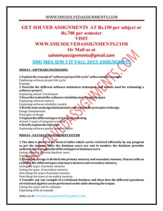 WWW.SMUSOLVEDASSIGNMENTS.COM
EMAIL US AT- solvemyassignments@gmail.com
GET SOLVED ASSIGNMENTS AT Rs.150 per subject or
Rs.700 per semester
VISIT
WWW.SMUSOLVEDASSIGNMENTS.COM
Or Mail us at
solvemyassignments@gmail.com
SMU MBA SEM 3 IT FALL 2015 ASSIGNEMNTS
MI0033– SOFTWARE ENGINEERING
1 Explaintheconceptof “softwareprojectlifecycle”withasuitableexample.
Explaining softwareproject life cycle
Example
2 Describe the different software estimation techniques and models used for estimating a
softwareproject.
Explaining atleast 5 techniques
3 Describeindetail the softwarereliabilitymetricsandits types
Explaining softwaremetrics
Explaining softwarereliability models
4 Brieflynoteondesignfundamentalsandexplaintheprinciplesofdesign
Design fundamentals
Principles of design
5 Explainthedifferenttypesof integrationtesting
At least 5 types of integration testing
6 BrieflyexplaintheSQAplan.
Explaining softwarequality assurance plan
MI0034– DATABASEMANAGEMENTSYSTEM
1 The data is stored in the form of tables which can be retrieved efficiently by any program
as per the request. Since the database users are vast in number, the database provides
authentication.Explainthedifferenttypesof databaseusers.
Listing alteast 4 different database users
Explaining them
2 Computer storage is divided into primary memory and secondary memory. Discuss with an
example,the differenttypes ofprimarymemoryand secondarymemory.
Listing the types of primary memory
Listing the types of secondary memory
Describing the types of primary memory
Describing the types of secondary memory
3 Consider any one example of a relational database and show how the different operations
ofrelational algebracanbeperformedonthe tableshowingtheoutput.
Listing the types and its subtypes
Explaining with an example
 