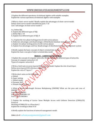 WWW.SMUSOLVEDASSIGNMENTS.COM
EMAIL US AT- solvemyassignments@gmail.com
2 Explain the different operations of relational algebra with suitable examples.
Explain the various operations of relational algebra with examples
3 What is client–server model ? Briefly explain the advantages of client–servermodel.
Define client-server model withdifferent parts 7 10
List 3 advantages of client-server model 3
4 a. Define SQL
b. Explain the different types of SQL
a. Define SQL 2 10
b. Explain fourdifferent types of SQL 8
5 a. Explain the two-phase lockingprotocol withvarious phases.
b. Elaborate advantages and disadvantages of Distributed database management system.
a. Explain twophase locking protocolwith various phases
b. Explain fouradvantages and four disadvantages of distributed database management system
6 Briefly explain the basic concepts of object-oriented data model.
Explain the basic concepts of object-oriented data model
MI0035 – COMPUTER NETWORKS
1 Explain the concept of computer networks. Briefly explain the different types of networks.
Concept of computer networks 6 10
Types of computer networks4
2 Write a brief note on seven layered OSI reference model. Explain the role of each layer.
Define seven layered OSI reference model 3 10
Explain the role of 7 layers 7
3 Write short notes on the following:
a. Subnet
b. Super netting
c. Subnet masks
d. Dynamic NAT
e. Domain Name System
4 What is Dense Wavelength Division Multiplexing (DWDM)? What are the pros and cons of
DWDM?
Concept of DWDM2
Four pros of DWDM4 10
Four cons of DWDM4
5 Explain the working of Carrier Sense Multiple Access with Collision Detection (CSMA/CD)
Protocol.
Working of CSMA/CD in a Flowchart2
Explain the workingin detail 8 10
6 Briefly explain the functions of network management model.
 