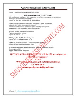 WWW.SMUSOLVEDASSIGNMENTS.COM
EMAIL US AT- solvemyassignments@gmail.com
Explain 5 functionsof networkmanagement model
MI0036 – BUSINESS INTELLIGENCE & TOOLS
1 Define Business Intelligence (BI).Explain the uses of BI in contemporary organisations.
Meaning of Business Intelligence (BI).2
Explain the uses of BI in contemporary organisations
2 a. Discuss the contribution of business analytics in strategy management.
b. How is CRM linked to business intelligence?
a. Various contributions of business analytics in strategy management
b. Explain how CRM is linked to business intelligence
3 Explain the data mining process in detail.
Figure of data mining process 3
Explain the process 7 10
4 Briefly explain the 7 Psof marketing mix
Explain the 7 Ps of marketing mix 10 10
5 What are the main features of a financial reporting system?
Atleast 10 features with explanation 10 10
6 Define big data. Briefly explain the different types and elements of big data.
Define big data 4 10
3 types and 3 elements of big data
GET SOLVED ASSIGNMENTS AT Rs.150 per subject or
Rs.700 per semester
VISIT
WWW.SMUSOLVEDASSIGNMENTS.COM
Or Mail us at
solvemyassignments@gmail.com
 