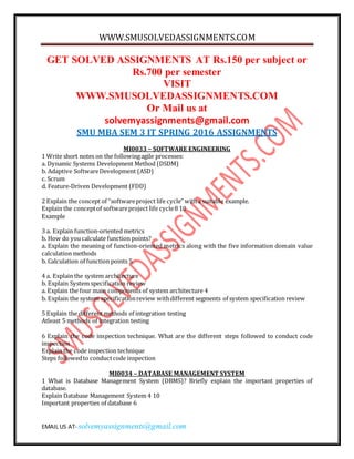 WWW.SMUSOLVEDASSIGNMENTS.COM
EMAIL US AT- solvemyassignments@gmail.com
GET SOLVED ASSIGNMENTS AT Rs.150 per subject or
Rs.700 per semester
VISIT
WWW.SMUSOLVEDASSIGNMENTS.COM
Or Mail us at
solvemyassignments@gmail.com
SMU MBA SEM 3 IT SPRING 2016 ASSIGNMENTS
MI0033 – SOFTWARE ENGINEERING
1 Write short notes on the followingagile processes:
a. Dynamic Systems Development Method (DSDM)
b. Adaptive SoftwareDevelopment (ASD)
c. Scrum
d. Feature-Driven Development (FDD)
2 Explain the concept of “softwareproject life cycle” witha suitable example.
Explain the conceptof softwareproject life cycle8 10
Example
3 a. Explain function-oriented metrics
b. How do youcalculate function points?
a. Explain the meaning of function-oriented metrics along with the five information domain value
calculation methods
b. Calculation of function points 5
4 a. Explain the system architecture
b. Explain System specification review
a. Explain the four main components of system architecture 4
b. Explain the system specificationreview withdifferent segments of system specification review
5 Explain the different methods of integration testing
Atleast 5 methods of integration testing
6 Explain the code inspection technique. What are the different steps followed to conduct code
inspection
Explain the code inspection technique
Steps followedto conductcode inspection
MI0034 – DATABASE MANAGEMENT SYSTEM
1 What is Database Management System (DBMS)? Briefly explain the important properties of
database.
Explain Database Management System 4 10
Important properties of database 6
 