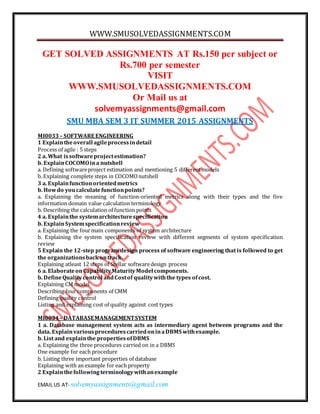 WWW.SMUSOLVEDASSIGNMENTS.COM
EMAIL US AT- solvemyassignments@gmail.com
GET SOLVED ASSIGNMENTS AT Rs.150 per subject or
Rs.700 per semester
VISIT
WWW.SMUSOLVEDASSIGNMENTS.COM
Or Mail us at
solvemyassignments@gmail.com
SMU MBA SEM 3 IT SUMMER 2015 ASSIGNMENTS
MI0033– SOFTWARE ENGINEERING
1 Explaintheoverall agileprocessindetail
Process of agile : 5 steps
2 a. What issoftwareprojectestimation?
b. ExplainCOCOMOina nutshell
a. Defining softwareproject estimation and mentioning 5 differentmodels
b. Explaining complete steps in COCOMOnutshell
3 a. Explainfunctionorientedmetrics
b. Howdo youcalculatefunctionpoints?
a. Explaining the meaning of function-oriented metrics along with their types and the five
information domain value calculation terminology
b. Describing the calculation of function points
4 a. Explainthe systemarchitecturespecification
b. ExplainSystemspecificationreview
a. Explaining the fourmain components of system architecture
b. Explaining the system specification review with different segments of system specification
review
5 Explain the 12-step program design process of software engineering that is followed to get
the organizationsbackontrack.
Explaining atleast 12 steps of Stellar softwaredesign process
6 a. ElaborateonCapabilityMaturityModel components.
b. DefineQualitycontrol andCostof qualitywiththe types ofcost.
Explaining CM model
Describing fourcomponents of CMM
Defining quality control
Listing and explaining cost of quality against cost types
MI0034– DATABASEMANAGEMENTSYSTEM
1 a. Database management system acts as intermediary agent between programs and the
data. ExplainvariousprocedurescarriedoninaDBMS withexample.
b. List and explainthe propertiesofDBMS
a. Explaining the three procedures carried on in a DBMS
One example for each procedure
b. Listing three important properties of database
Explaining with an example for each property
2 Explainthefollowingterminologywithanexample
 