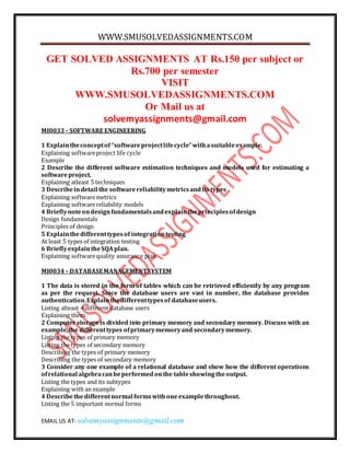 WWW.SMUSOLVEDASSIGNMENTS.COM
EMAIL US AT- solvemyassignments@gmail.com
GET SOLVED ASSIGNMENTS AT Rs.150 per subject or
Rs.700 per semester
VISIT
WWW.SMUSOLVEDASSIGNMENTS.COM
Or Mail us at
solvemyassignments@gmail.com
MI0033– SOFTWARE ENGINEERING
1 Explaintheconceptof “softwareprojectlifecycle”withasuitableexample.
Explaining softwareproject life cycle
Example
2 Describe the different software estimation techniques and models used for estimating a
softwareproject.
Explaining atleast 5 techniques
3 Describeindetail the softwarereliabilitymetricsandits types
Explaining softwaremetrics
Explaining softwarereliability models
4 Brieflynoteondesignfundamentalsandexplaintheprinciplesofdesign
Design fundamentals
Principles of design
5 Explainthedifferenttypesof integrationtesting
At least 5 types of integration testing
6 BrieflyexplaintheSQAplan.
Explaining softwarequality assurance plan
MI0034– DATABASEMANAGEMENTSYSTEM
1 The data is stored in the form of tables which can be retrieved efficiently by any program
as per the request. Since the database users are vast in number, the database provides
authentication.Explainthedifferenttypesof databaseusers.
Listing alteast 4 different database users
Explaining them
2 Computer storage is divided into primary memory and secondary memory. Discuss with an
example,the differenttypes ofprimarymemoryand secondarymemory.
Listing the types of primary memory
Listing the types of secondary memory
Describing the types of primary memory
Describing the types of secondary memory
3 Consider any one example of a relational database and show how the different operations
ofrelational algebracanbeperformedonthe tableshowingtheoutput.
Listing the types and its subtypes
Explaining with an example
4 Describethedifferentnormal formswithoneexamplethroughout.
Listing the 5 important normal forms
 