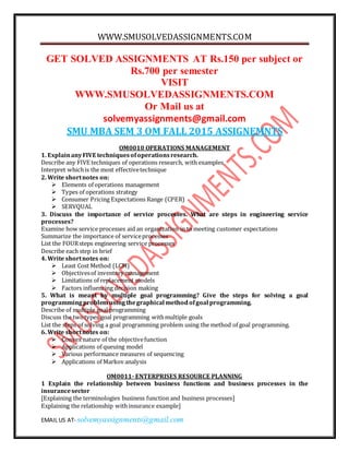 WWW.SMUSOLVEDASSIGNMENTS.COM
EMAIL US AT- solvemyassignments@gmail.com
GET SOLVED ASSIGNMENTS AT Rs.150 per subject or
Rs.700 per semester
VISIT
WWW.SMUSOLVEDASSIGNMENTS.COM
Or Mail us at
solvemyassignments@gmail.com
SMU MBA SEM 3 OM FALL 2015 ASSIGNEMNTS
OM0010 OPERATIONS MANAGEMENT
1. ExplainanyFIVE techniquesofoperationsresearch.
Describe any FIVE techniques of operations research, with examples
Interpret whichis the most effectivetechnique
2. Write shortnotes on:
 Elements of operations management
 Types of operations strategy
 Consumer Pricing Expectations Range (CPER)
 SERVQUAL
3. Discuss the importance of service processes. What are steps in engineering service
processes?
Examine how service processes aid an organization in to meeting customer expectations
Summarize the importance of serviceprocesses
List the FOURsteps engineering service processes
Describe each step in brief
4. Write shortnotes on:
 Least Cost Method (LCM)
 Objectivesof inventory management
 Limitations of replacement models
 Factors influencing decision making
5. What is meant by multiple goal programming? Give the steps for solving a goal
programmingproblemusingthegraphical methodofgoal programming.
Describe of multiple goal programming
Discuss the twotypes goal programming withmultiple goals
List the steps of solving a goal programming problem using the method of goal programming.
6. Write shortnotes on:
 Convex nature of the objectivefunction
 Applications of queuing model
 Various performance measures of sequencing
 Applications of Markov analysis
OM0011- ENTERPRISES RESOURCE PLANNING
1 Explain the relationship between business functions and business processes in the
insurancesector
[Explaining the terminologies business function and business processes]
Explaining the relationship withinsurance example]
 