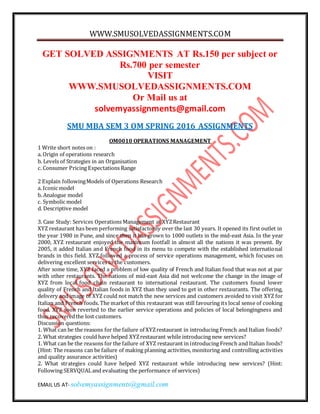 WWW.SMUSOLVEDASSIGNMENTS.COM
EMAIL US AT- solvemyassignments@gmail.com
GET SOLVED ASSIGNMENTS AT Rs.150 per subject or
Rs.700 per semester
VISIT
WWW.SMUSOLVEDASSIGNMENTS.COM
Or Mail us at
solvemyassignments@gmail.com
SMU MBA SEM 3 OM SPRING 2016 ASSIGNMENTS
OM0010 OPERATIONS MANAGEMENT
1 Write short notes on :
a. Origin of operations research
b. Levels of Strategies in an Organisation
c. Consumer Pricing Expectations Range
2 Explain followingModels of Operations Research
a. Iconic model
b. Analogue model
c. Symbolic model
d. Descriptive model
3. Case Study: Services Operations Management at XYZRestaurant
XYZ restaurant has been performing satisfactorily over the last 30 years. It opened its first outlet in
the year 1980 in Pune, and since then it has grown to 1000 outlets in the mid-east Asia. In the year
2000, XYZ restaurant enjoyed the maximum footfall in almost all the nations it was present. By
2005, it added Italian and French food in its menu to compete with the established international
brands in this field. XYZ followed a process of service operations management, which focuses on
delivering excellent services to the customers.
After some time, XYZ faced a problem of low quality of French and Italian food that was not at par
with other restaurants. The nations of mid-east Asia did not welcome the change in the image of
XYZ from local food chain restaurant to international restaurant. The customers found lower
quality of French and Italian foods in XYZ than they used to get in other restaurants. The offering,
delivery and image of XYZ could not match the new services and customers avoided to visit XYZ for
Italian and French foods. The market of this restaurant was still favouring its local sense of cooking
food. XYZ soon reverted to the earlier service operations and policies of local belongingness and
thus recoveredthe lost customers.
Discussion questions:
1. What can be the reasons for the failure of XYZrestaurant in introducing French and Italian foods?
2. What strategies could have helped XYZrestaurant while introducing new services?
1. What can be the reasons for the failure of XYZ restaurant in introducing French and Italian foods?
(Hint: The reasons can be failure of making planning activities, monitoring and controlling activities
and quality assurance activities)
2. What strategies could have helped XYZ restaurant while introducing new services? (Hint:
Following SERVQUALand evaluating the performance of services)
 