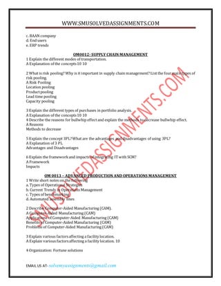 WWW.SMUSOLVEDASSIGNMENTS.COM
EMAIL US AT- solvemyassignments@gmail.com
c. BAAN company
d. End users
e. ERP trends
OM0012- SUPPLY CHAIN MANAGEMENT
1 Explain the different modes of transportation.
A Explanation of the concepts10 10
2 What is risk pooling? Why is it important in supply chain management? List the four main types of
risk pooling.
A Risk Pooling
Location pooling
Productpooling
Lead time pooling
Capacity pooling
3 Explain the different types of purchases in portfolio analysis.
A Explanation of the concepts10 10
4 Describe the reasons for bullwhip effectand explain the methods to decrease bullwhip effect.
A Reasons
Methods to decrease
5 Explain the concept 3PL?What are the advantages and disadvantages of using 3PL?
A Explanation of 3 PL
Advantages and Disadvantages
6 Explain the frameworkand impacts of integrating ITwith SCM?
A Framework
Impacts
OM 0013 – ADVANCED PRODUCTION AND OPERATIONS MANAGEMENT
1 Write short notes on the following
a. Types of Operational Strategies
b. Current Trends in Operations Management
c. Types of benchmarking
d. Automated assembly lines
2 Describe Computer-Aided Manufacturing (CAM).
A Computer-Aided Manufacturing (CAM)
Applications of Computer-Aided Manufacturing (CAM)
Benefits of Computer-Aided Manufacturing (CAM)
Problems of Computer-Aided Manufacturing (CAM)
3 Explain various factorsaffecting a facility location.
A Explain various factorsaffecting a facility location. 10
4 Organization: Fortune solutions
 