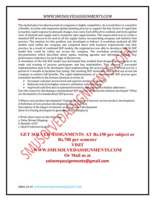 WWW.SMUSOLVEDASSIGNMENTS.COM
EMAIL US AT- solvemyassignments@gmail.com
The market place for pharmaceutical companies is highly competitive. As a result there is a need for
a flexible, accurate and responsive global planning process to support the key factors of rapid time
to market, rapid response to demand changes, low costs. Each difficult tocombine and form a global
view of demand and supply and to maximise sales opportunities. The requirement was to create a
standard SOP process to be used at all the supply chains, incorporating company and industry best
practice. The solution for this problem was developed as follows: A workshop analysed all SOP
models used within the company and compared these with business requirements and best
practice. As a result of combined SOP models, the organisation was able to develop a best fit SOP
model that could be rolled out across the company. The workshop produced a detailed
documentation which described about inputs, meeting agendas and attendees, outputs, key
performance indicators foreach stage of the process.
A simulation of the full SOP model was developed that enabled final design improvements to be
made and training of process participants and key stakeholders. This allowed a successful
implementation plan to be developed. Upon implementing, the process was tried on trial run for a
period of 4 months to facilitate fine tuning. The resulting SOP model was then rolled out across the
company to achieve full benefits. The rapid implementation of a standardised SOP process gave
immediate benefits to the fortune solutions in terms of:
 Increased customer service level and superior product availability.
 Reduced costs fromhigher resource utilisation, reduced waste.
 Improved cash flow due to optimized inventory and improved schedule adherence.
Give the reason for developing a standardized SOP process. How was the solution developed ? What
are the benefits of a standardized SOP process.
5 What is new product development? Explain the impact of internet on new product development.
A Definition of new product development, how it is driven
Description of the impact of internet on new product development
(how it is freeing developers to generate ideas, example/s)
6 Write short notes on the following:
a. Value Stream Mapping
b. Benefits of JIT
c. Ideal ProductionSystem
GET SOLVED ASSIGNMENTS AT Rs.150 per subject or
Rs.700 per semester
VISIT
WWW.SMUSOLVEDASSIGNMENTS.COM
Or Mail us at
solvemyassignments@gmail.com
 