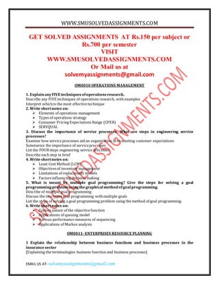 WWW.SMUSOLVEDASSIGNMENTS.COM
EMAIL US AT- solvemyassignments@gmail.com
GET SOLVED ASSIGNMENTS AT Rs.150 per subject or
Rs.700 per semester
VISIT
WWW.SMUSOLVEDASSIGNMENTS.COM
Or Mail us at
solvemyassignments@gmail.com
OM0010 OPERATIONS MANAGEMENT
1. ExplainanyFIVE techniquesofoperationsresearch.
Describe any FIVE techniques of operations research, with examples
Interpret whichis the most effectivetechnique
2. Write shortnotes on:
 Elements of operations management
 Types of operations strategy
 Consumer Pricing Expectations Range (CPER)
 SERVQUAL
3. Discuss the importance of service processes. What are steps in engineering service
processes?
Examine how service processes aid an organization in to meeting customer expectations
Summarize the importance of serviceprocesses
List the FOURsteps engineering service processes
Describe each step in brief
4. Write shortnotes on:
 Least Cost Method (LCM)
 Objectivesof inventory management
 Limitations of replacement models
 Factors influencing decision making
5. What is meant by multiple goal programming? Give the steps for solving a goal
programmingproblemusingthegraphical methodofgoal programming.
Describe of multiple goal programming
Discuss the twotypes goal programming withmultiple goals
List the steps of solving a goal programming problem using the method of goal programming.
6. Write shortnotes on:
 Convex nature of the objectivefunction
 Applications of queuing model
 Various performance measures of sequencing
 Applications of Markov analysis
OM0011- ENTERPRISES RESOURCE PLANNING
1 Explain the relationship between business functions and business processes in the
insurancesector
[Explaining the terminologies business function and business processes]
 