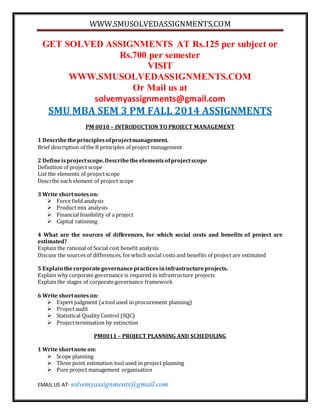 WWW.SMUSOLVEDASSIGNMENTS.COM 
GET SOLVED ASSIGNMENTS AT Rs.125 per subject or 
Rs.700 per semester 
VISIT 
WWW.SMUSOLVEDASSIGNMENTS.COM 
Or Mail us at 
solvemyassignments@gmail.com 
SMU MBA SEM 3 PM FALL 2014 ASSIGNMENTS 
PM 0010 – INTRODUCTION TO PROJECT MANAGEMENT 
1 Describe the principles of project management. 
Brief description of the 8 principles of project management 
2 Define is project scope. Describe the elements of project scope 
Definition of project scope 
List the elements of project scope 
Describe each element of project scope 
3 Write short notes on: 
 Force field analysis 
 Product mix analysis 
 Financial feasibility of a project 
 Capital rationing 
4 What are the sources of differences, for which social costs and benefits of project are 
estimated? 
Explain the rational of Social cost benefit analysis 
Discuss the sources of differences, for which social costs and benefits of project are estimated 
5 Explain the corporate governance practices in infrastructure projects. 
Explain why corporate governance is required in infrastructure projects 
Explain the stages of corporate governance framework 
6 Write short notes on: 
 Expert judgment (a tool used in procurement planning) 
 Project audit 
 Statistical Quality Control (SQC) 
 Project termination by extinction 
PM0011 – PROJECT PLANNING AND SCHEDULING 
1 Write short note on: 
 Scope planning 
 Three point estimation tool used in project planning 
 Pure project management organisation 
EMAIL US AT- solvemyassignments@gmail.com 
 