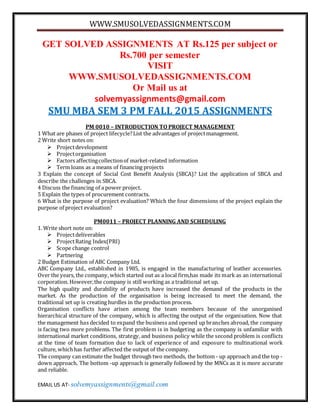 WWW.SMUSOLVEDASSIGNMENTS.COM
EMAIL US AT- solvemyassignments@gmail.com
GET SOLVED ASSIGNMENTS AT Rs.125 per subject or
Rs.700 per semester
VISIT
WWW.SMUSOLVEDASSIGNMENTS.COM
Or Mail us at
solvemyassignments@gmail.com
SMU MBA SEM 3 PM FALL 2015 ASSIGNMENTS
PM 0010 – INTRODUCTION TO PROJECT MANAGEMENT
1 What are phases of project lifecycle?List the advantages of projectmanagement.
2 Write short notes on:
 Projectdevelopment
 Projectorganisation
 Factors affectingcollectionof market-related information
 Term loans as a means of financing projects
3 Explain the concept of Social Cost Benefit Analysis (SBCA)? List the application of SBCA and
describe the challenges in SBCA.
4 Discuss the financing of a power project.
5 Explain the types of procurement contracts.
6 What is the purpose of project evaluation? Which the four dimensions of the project explain the
purpose of project evaluation?
PM0011 – PROJECT PLANNING AND SCHEDULING
1. Write short note on:
 Projectdeliverables
 ProjectRating Index(PRI)
 Scope change control
 Partnering
2 Budget Estimation of ABC Company Ltd.
ABC Company Ltd., established in 1985, is engaged in the manufacturing of leather accessories.
Over the years, the company, which started out as a local firm,has made its mark as an international
corporation. However,the company is still working as a traditional set up.
The high quality and durability of products have increased the demand of the products in the
market. As the production of the organisation is being increased to meet the demand, the
traditional set up is creating hurdles in the production process.
Organisation conflicts have arisen among the team members because of the unorganised
hierarchical structure of the company, which is affecting the output of the organisation. Now that
the management has decided to expand the business and opened up branches abroad, the company
is facing two more problems. The first problem is in budgeting as the company is unfamiliar with
international market conditions, strategy, and business policy while the second problem is conflicts
at the time of team formation due to lack of experience of and exposure to multinational work
culture, whichhas further affected the output of the company.
The company can estimate the budget through two methods, the bottom - up approach and the top -
down approach. The bottom -up approach is generally followed by the MNCs as it is more accurate
and reliable.
 