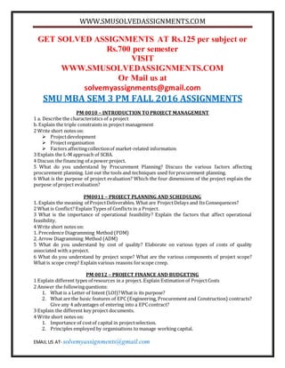 WWW.SMUSOLVEDASSIGNMENTS.COM
EMAIL US AT- solvemyassignments@gmail.com
GET SOLVED ASSIGNMENTS AT Rs.125 per subject or
Rs.700 per semester
VISIT
WWW.SMUSOLVEDASSIGNMENTS.COM
Or Mail us at
solvemyassignments@gmail.com
SMU MBA SEM 3 PM FALL 2016 ASSIGNMENTS
PM 0010 – INTRODUCTION TO PROJECT MANAGEMENT
1 a. Describe the characteristics of a project
b. Explain the triple constraints in project management
2 Write short notes on:
 Projectdevelopment
 Projectorganisation
 Factors affectingcollectionof market-related information
3 Explain the L-M approach of SCBA.
4 Discuss the financing of a power project.
5 What do you understand by Procurement Planning? Discuss the various factors affecting
procurement planning. List out the tools and techniques used forprocurement planning.
6 What is the purpose of project evaluation? Which the four dimensions of the project explain the
purpose of project evaluation?
PM0011 – PROJECT PLANNING AND SCHEDULING
1. Explain the meaning of ProjectDeliverables. What are ProjectDelays and Its Consequences?
2 What is Conflict? Explain Types of Conflicts in a Project.
3 What is the importance of operational feasibility? Explain the factors that affect operational
feasibility.
4 Write short notes on:
1. Precedence Diagramming Method (PDM)
2. Arrow Diagramming Method (ADM)
5 What do you understand by cost of quality? Elaborate on various types of costs of quality
associated with a project.
6 What do you understand by project scope? What are the various components of project scope?
What is scope creep? Explain various reasons forscope creep.
PM 0012 – PROJECT FINANCE AND BUDGETING
1 Explain different types of resources in a project. Explain Estimation of ProjectCosts
2 Answer the followingquestions:
1. What is a Letter of Intent (LOI)?What is its purpose?
2. What are the basic features of EPC (Engineering, Procurement and Construction) contracts?
Give any 4 advantages of entering into a EPCcontract?
3 Explain the different key project documents.
4 Write short notes on:
1. Importance of costof capital in projectselection.
2. Principles employed by organisations to manage working capital.
 
