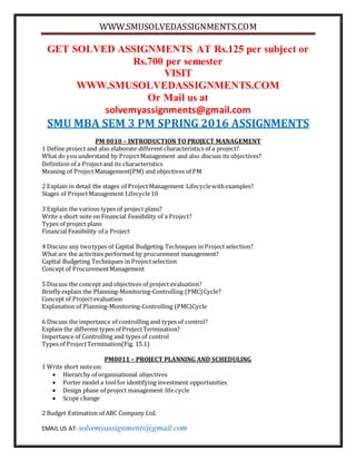 WWW.SMUSOLVEDASSIGNMENTS.COM
EMAIL US AT- solvemyassignments@gmail.com
GET SOLVED ASSIGNMENTS AT Rs.125 per subject or
Rs.700 per semester
VISIT
WWW.SMUSOLVEDASSIGNMENTS.COM
Or Mail us at
solvemyassignments@gmail.com
SMU MBA SEM 3 PM SPRING 2016 ASSIGNMENTS
PM 0010 – INTRODUCTION TO PROJECT MANAGEMENT
1 Define project and also elaborate different characteristics of a project?
What do you understand by Project Management and also discuss its objectives?
Definition of a Projectand its characteristics
Meaning of ProjectManagement(PM) and objectives of PM
2 Explain in detail the stages of ProjectManagement Lifecyclewithexamples?
Stages of ProjectManagement Lifecycle10
3 Explain the various types of project plans?
Write a short note on Financial Feasibility of a Project?
Types of project plans
Financial Feasibility of a Project
4 Discuss any twotypes of Capital Budgeting Techniques in Project selection?
What are the activities performed by procurement management?
Capital Budgeting Techniques in Projectselection
Concept of ProcurementManagement
5 Discuss the concept and objectives of project evaluation?
Briefly explain the Planning-Monitoring-Controlling (PMC) Cycle?
Concept of Projectevaluation
Explanation of Planning-Monitoring-Controlling (PMC)Cycle
6 Discuss the importance of controlling and types of control?
Explain the different types of ProjectTermination?
Importance of Controlling and types of control
Types of ProjectTermination(Fig. 15.1)
PM0011 – PROJECT PLANNING AND SCHEDULING
1 Write short note on:
 Hierarchy of organisational objectives
 Porter model a toolfor identifying investment opportunities
 Design phase of project management life cycle
 Scope change
2 Budget Estimation of ABC Company Ltd.
 