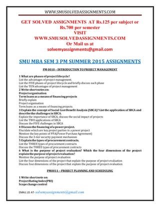 WWW.SMUSOLVEDASSIGNMENTS.COM
EMAIL US AT- solvemyassignments@gmail.com
GET SOLVED ASSIGNMENTS AT Rs.125 per subject or
Rs.700 per semester
VISIT
WWW.SMUSOLVEDASSIGNMENTS.COM
Or Mail us at
solvemyassignments@gmail.com
SMU MBA SEM 3 PM SUMMER 2015 ASSIGNMENTS
PM 0010 – INTRODUCTION TO PROJECT MANAGEMENT
1 What are phasesof projectlifecycle?
List the advantages of project management.
List the FIVE phases of project lifecycleand briefly discuss each phase
List the TENadvantages of project management
2 Write shortnoteson:
Projectorganisation
Termloansas a meansof financingprojects
Briefly explain
Projectorganisation
Term loans as a means of financing projects
3 Explain the concept of Social Cost Benefit Analysis (SBCA)? List the application of SBCA and
describethechallengesinSBCA.
Explain the importance of SBCA, discuss the social impact of projects
List the TWOapplications of SBCA
Discuss the FIVE challenges in SBCA
4 Discussthefinancingofa powerproject.
Elucidate whichare key project parties in a power project
Mention the key points of PPA(PowerPurchaseAgreement)
Discuss the 3-tier security payment mechanism
5 Explainthetypes ofprocurementcontracts.
List the THREE types of procurement contracts
Discuss the THREE types of procurement contracts
6 What is the purpose of project evaluation? Which the four dimensions of the project
explainthepurposeofprojectevaluation?
Mention the purpose of project evaluation
List the four dimensions of the project that explain the purpose of project evaluation
Discuss fourdimensions of the projectthat explain the purpose of project evaluation
PM0011 – PROJECT PLANNING AND SCHEDULING
1 Write shortnote on:
ProjectRatingIndex(PRI)
Scopechangecontrol
 
