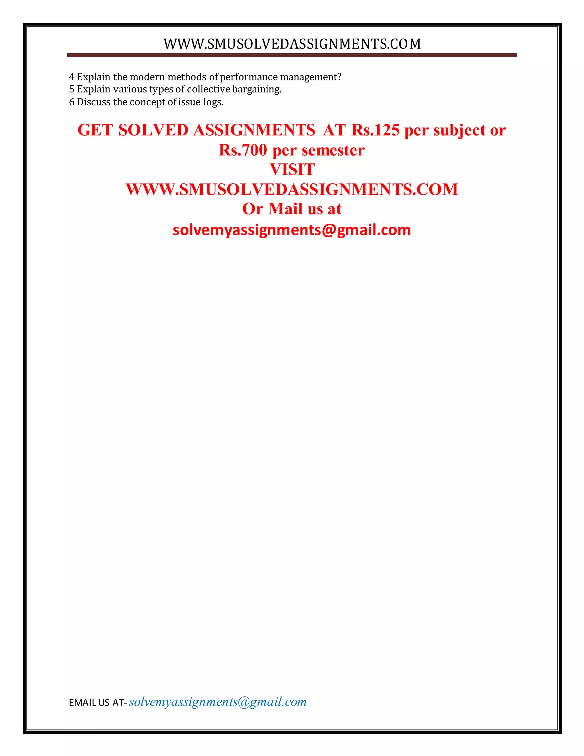 WWW.SMUSOLVEDASSIGNMENTS.COM
EMAIL US AT- solvemyassignments@gmail.com
4 Explain the modern methods of performance management?
5 Explain various types of collectivebargaining.
6 Discuss the concept of issue logs.
GET SOLVED ASSIGNMENTS AT Rs.125 per subject or
Rs.700 per semester
VISIT
WWW.SMUSOLVEDASSIGNMENTS.COM
Or Mail us at
solvemyassignments@gmail.com
 